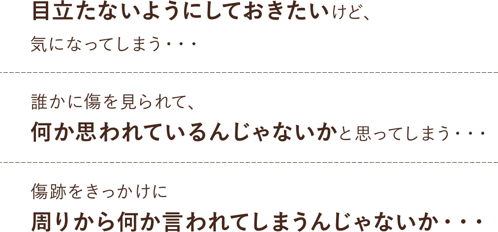 目立たないようにしておきたいけど、気になってしまう。誰かに傷を見られて、何か思われているんじゃないかと思ってしまう。傷跡をきっかけに周りから何か言われてしまうんじゃないか。